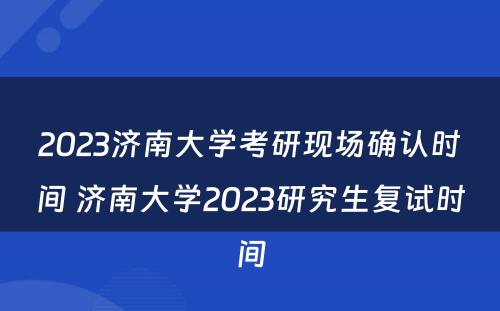 2023济南大学考研现场确认时间 济南大学2023研究生复试时间