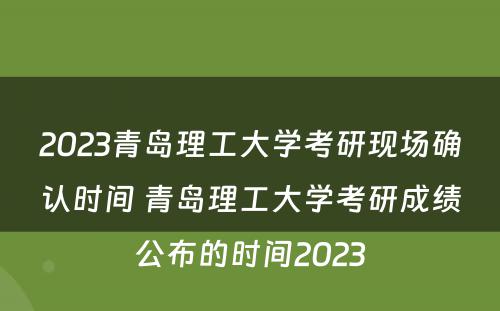2023青岛理工大学考研现场确认时间 青岛理工大学考研成绩公布的时间2023