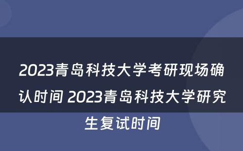 2023青岛科技大学考研现场确认时间 2023青岛科技大学研究生复试时间