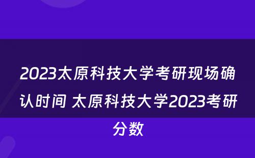 2023太原科技大学考研现场确认时间 太原科技大学2023考研分数
