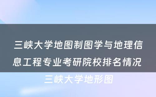 三峡大学地图制图学与地理信息工程专业考研院校排名情况 三峡大学地形图