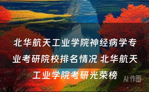 北华航天工业学院神经病学专业考研院校排名情况 北华航天工业学院考研光荣榜