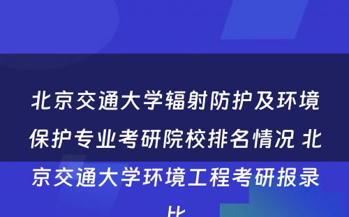 北京交通大学辐射防护及环境保护专业考研院校排名情况 北京交通大学环境工程考研报录比