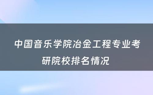 中国音乐学院冶金工程专业考研院校排名情况 