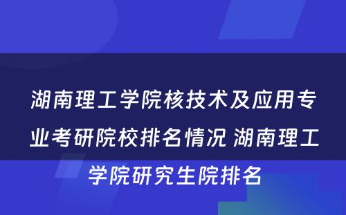湖南理工学院核技术及应用专业考研院校排名情况 湖南理工学院研究生院排名