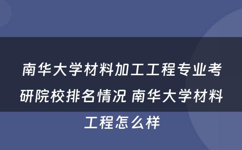 南华大学材料加工工程专业考研院校排名情况 南华大学材料工程怎么样