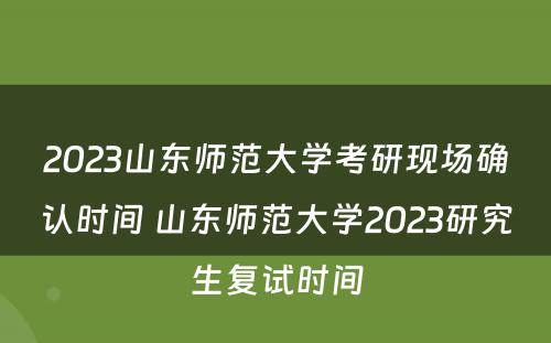 2023山东师范大学考研现场确认时间 山东师范大学2023研究生复试时间