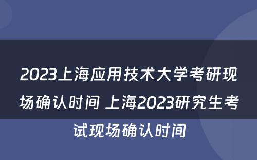 2023上海应用技术大学考研现场确认时间 上海2023研究生考试现场确认时间