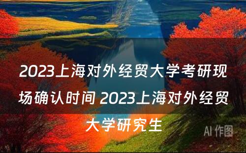 2023上海对外经贸大学考研现场确认时间 2023上海对外经贸大学研究生