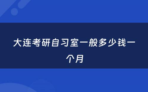 大连考研自习室一般多少钱一个月