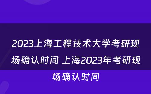 2023上海工程技术大学考研现场确认时间 上海2023年考研现场确认时间