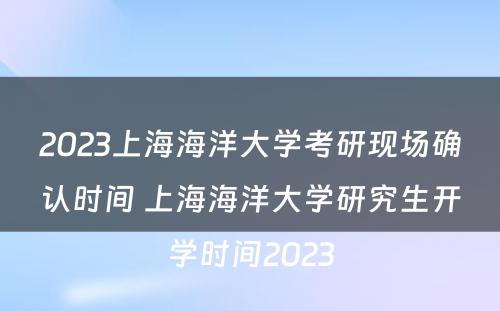 2023上海海洋大学考研现场确认时间 上海海洋大学研究生开学时间2023