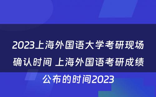2023上海外国语大学考研现场确认时间 上海外国语考研成绩公布的时间2023