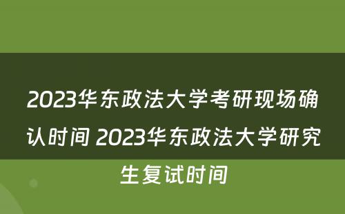 2023华东政法大学考研现场确认时间 2023华东政法大学研究生复试时间