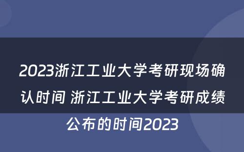 2023浙江工业大学考研现场确认时间 浙江工业大学考研成绩公布的时间2023