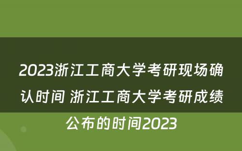 2023浙江工商大学考研现场确认时间 浙江工商大学考研成绩公布的时间2023