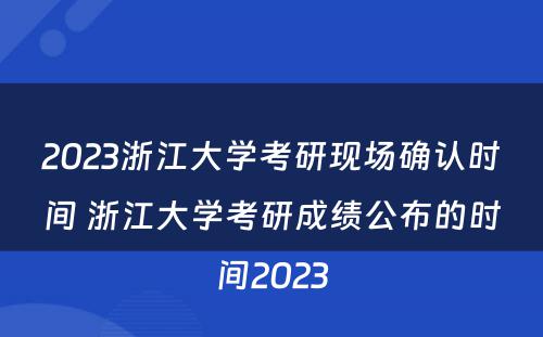 2023浙江大学考研现场确认时间 浙江大学考研成绩公布的时间2023