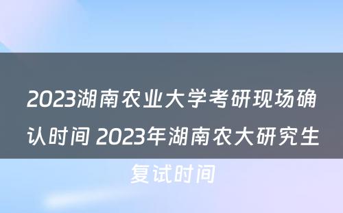 2023湖南农业大学考研现场确认时间 2023年湖南农大研究生复试时间