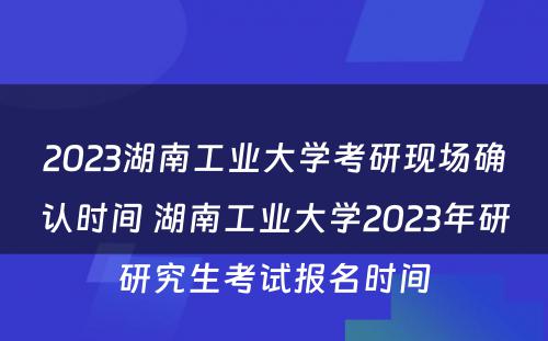 2023湖南工业大学考研现场确认时间 湖南工业大学2023年研研究生考试报名时间