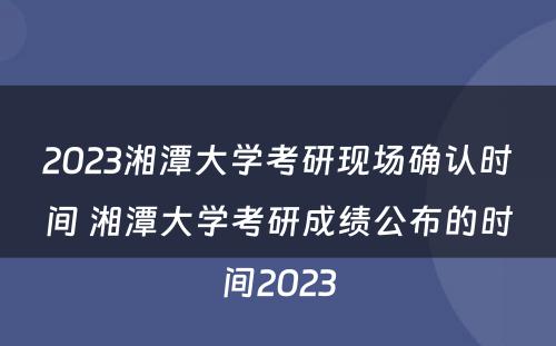 2023湘潭大学考研现场确认时间 湘潭大学考研成绩公布的时间2023