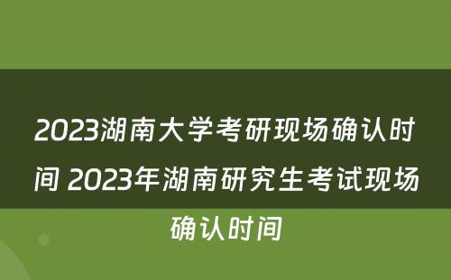 2023湖南大学考研现场确认时间 2023年湖南研究生考试现场确认时间