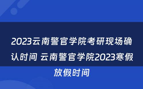 2023云南警官学院考研现场确认时间 云南警官学院2023寒假放假时间