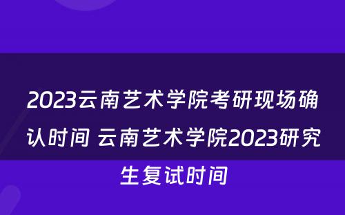 2023云南艺术学院考研现场确认时间 云南艺术学院2023研究生复试时间