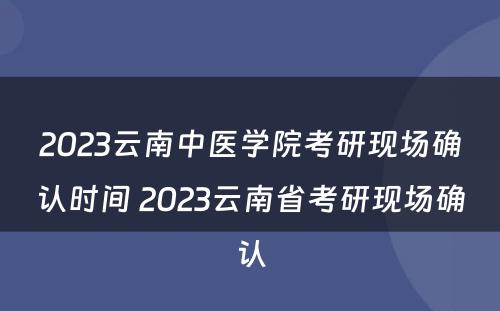 2023云南中医学院考研现场确认时间 2023云南省考研现场确认