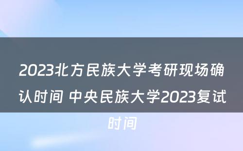 2023北方民族大学考研现场确认时间 中央民族大学2023复试时间