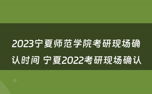 2023宁夏师范学院考研现场确认时间 宁夏2022考研现场确认