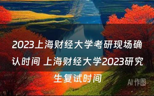 2023上海财经大学考研现场确认时间 上海财经大学2023研究生复试时间