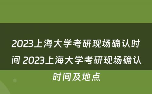 2023上海大学考研现场确认时间 2023上海大学考研现场确认时间及地点