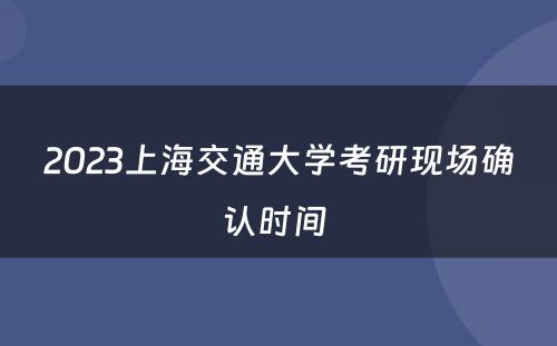 2023上海交通大学考研现场确认时间 