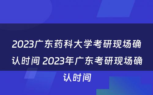 2023广东药科大学考研现场确认时间 2023年广东考研现场确认时间