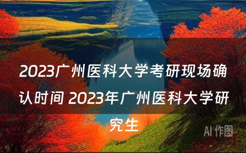 2023广州医科大学考研现场确认时间 2023年广州医科大学研究生