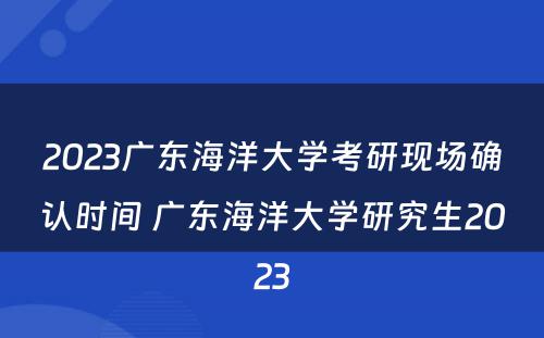 2023广东海洋大学考研现场确认时间 广东海洋大学研究生2023