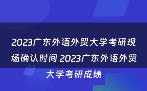2023广东外语外贸大学考研现场确认时间 2023广东外语外贸大学考研成绩