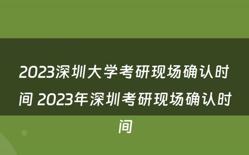 2023深圳大学考研现场确认时间 2023年深圳考研现场确认时间