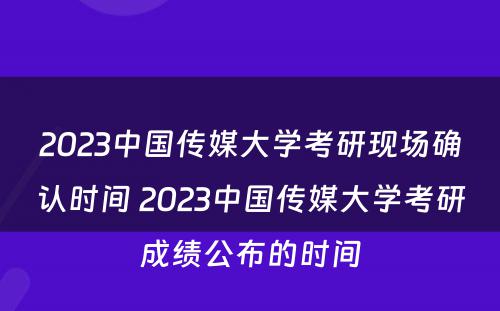 2023中国传媒大学考研现场确认时间 2023中国传媒大学考研成绩公布的时间