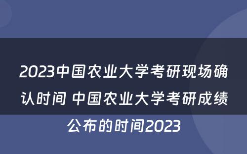 2023中国农业大学考研现场确认时间 中国农业大学考研成绩公布的时间2023