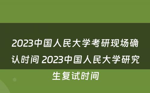2023中国人民大学考研现场确认时间 2023中国人民大学研究生复试时间