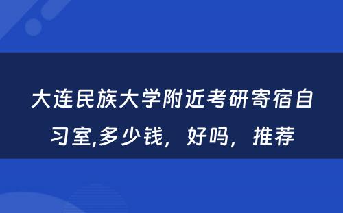 大连民族大学附近考研寄宿自习室,多少钱，好吗，推荐