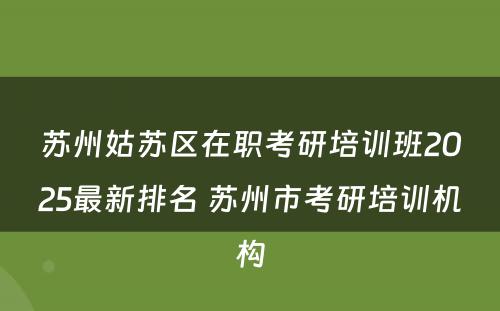 苏州姑苏区在职考研培训班2025最新排名 苏州市考研培训机构