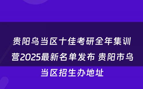 贵阳乌当区十佳考研全年集训营2025最新名单发布 贵阳市乌当区招生办地址