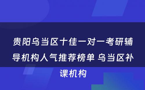 贵阳乌当区十佳一对一考研辅导机构人气推荐榜单 乌当区补课机构