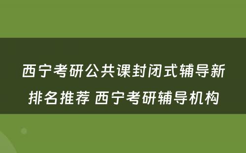 西宁考研公共课封闭式辅导新排名推荐 西宁考研辅导机构