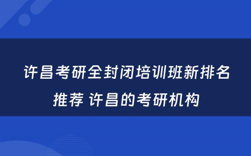 许昌考研全封闭培训班新排名推荐 许昌的考研机构
