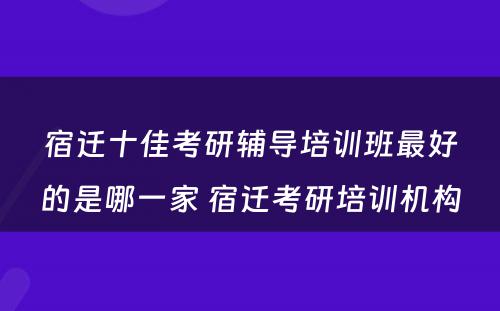 宿迁十佳考研辅导培训班最好的是哪一家 宿迁考研培训机构