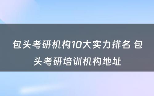 包头考研机构10大实力排名 包头考研培训机构地址