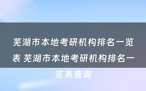 芜湖市本地考研机构排名一览表 芜湖市本地考研机构排名一览表查询
